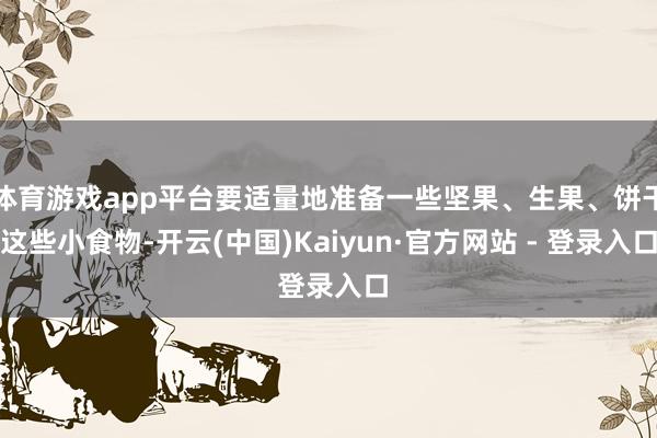 体育游戏app平台要适量地准备一些坚果、生果、饼干这些小食物-开云(中国)Kaiyun·官方网站 - 登录入口