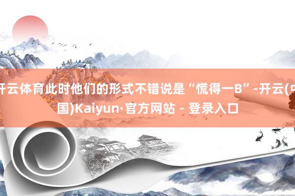 开云体育此时他们的形式不错说是“慌得一B”-开云(中国)Kaiyun·官方网站 - 登录入口
