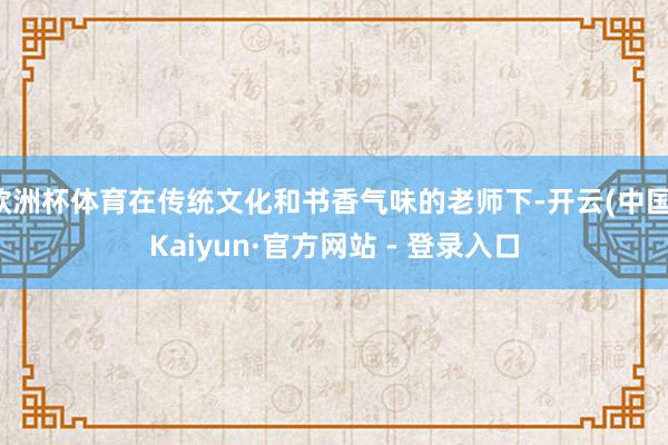 欧洲杯体育在传统文化和书香气味的老师下-开云(中国)Kaiyun·官方网站 - 登录入口