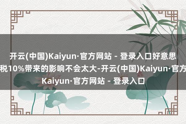开云(中国)Kaiyun·官方网站 - 登录入口好意思国对中国商品加税10%带来的影响不会太大-开云(中国)Kaiyun·官方网站 - 登录入口
