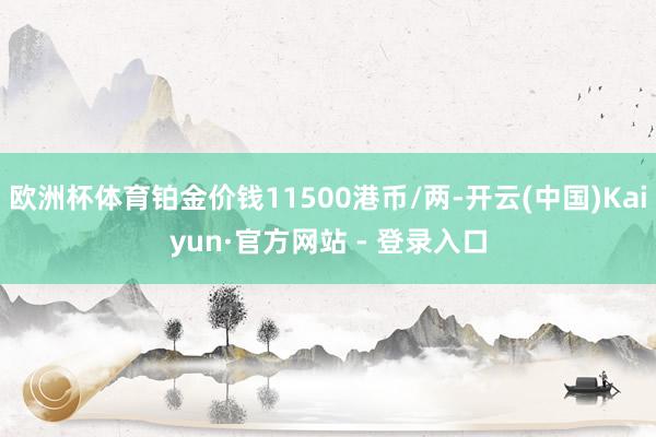 欧洲杯体育铂金价钱11500港币/两-开云(中国)Kaiyun·官方网站 - 登录入口