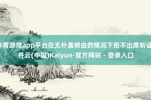 体育游戏app平台在无朴直根由的情况下拒不出席听证-开云(中国)Kaiyun·官方网站 - 登录入口