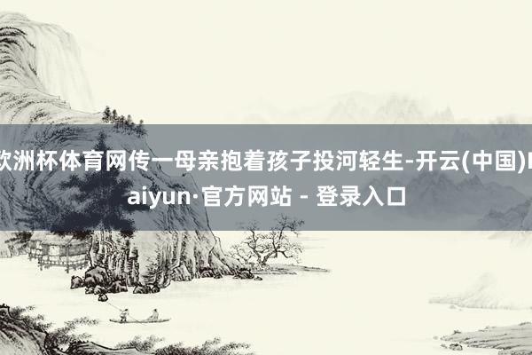 欧洲杯体育网传一母亲抱着孩子投河轻生-开云(中国)Kaiyun·官方网站 - 登录入口