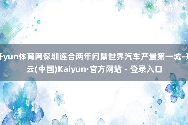 开yun体育网深圳连合两年问鼎世界汽车产量第一城-开云(中国)Kaiyun·官方网站 - 登录入口