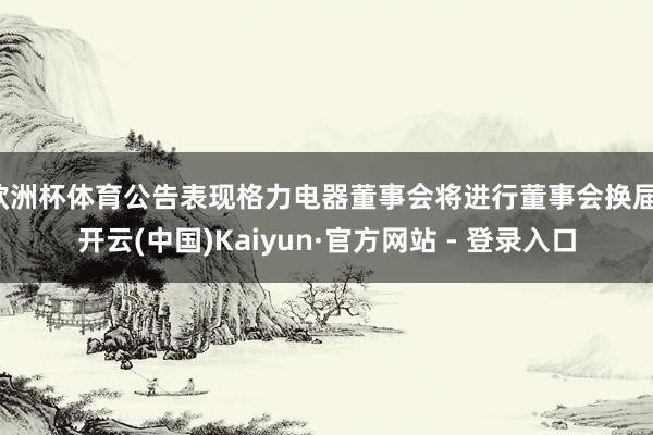 欧洲杯体育公告表现格力电器董事会将进行董事会换届-开云(中国)Kaiyun·官方网站 - 登录入口
