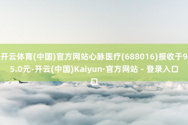 开云体育(中国)官方网站心脉医疗(688016)报收于95.0元-开云(中国)Kaiyun·官方网站 - 登录入口