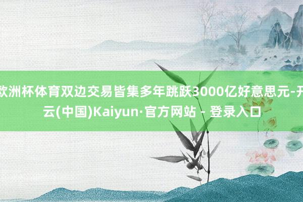 欧洲杯体育双边交易皆集多年跳跃3000亿好意思元-开云(中国)Kaiyun·官方网站 - 登录入口