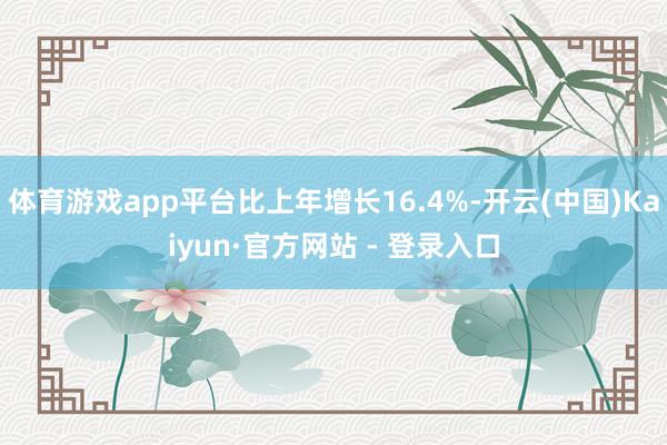 体育游戏app平台比上年增长16.4%-开云(中国)Kaiyun·官方网站 - 登录入口