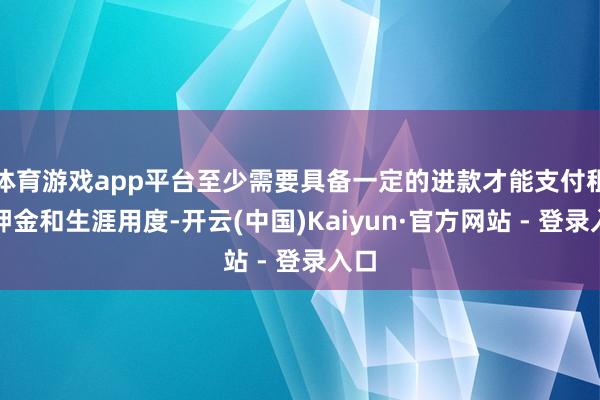 体育游戏app平台至少需要具备一定的进款才能支付租房押金和生涯用度-开云(中国)Kaiyun·官方网站 - 登录入口