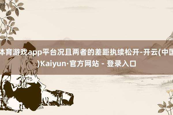 体育游戏app平台况且两者的差距执续松开-开云(中国)Kaiyun·官方网站 - 登录入口