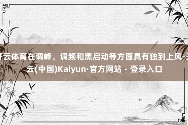 开云体育在调峰、调频和黑启动等方面具有独到上风-开云(中国)Kaiyun·官方网站 - 登录入口