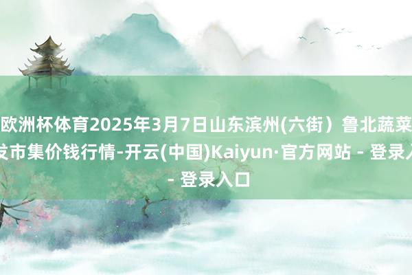 欧洲杯体育2025年3月7日山东滨州(六街)鲁北蔬菜批发市集价钱行情-开云(中国)Kaiyun·官方网站 - 登录入口