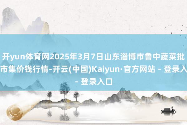 开yun体育网2025年3月7日山东淄博市鲁中蔬菜批发市集价钱行情-开云(中国)Kaiyun·官方网站 - 登录入口