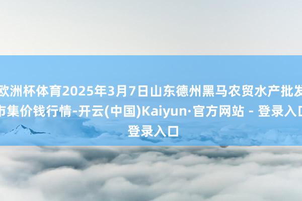 欧洲杯体育2025年3月7日山东德州黑马农贸水产批发市集价钱行情-开云(中国)Kaiyun·官方网站 - 登录入口