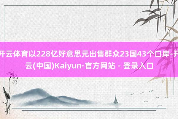 开云体育以228亿好意思元出售群众23国43个口岸-开云(中国)Kaiyun·官方网站 - 登录入口