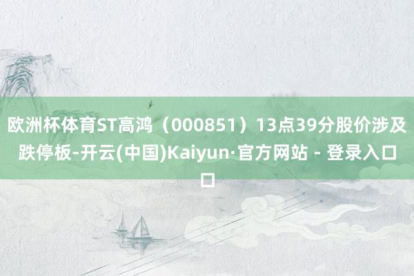 欧洲杯体育ST高鸿（000851）13点39分股价涉及跌停板-开云(中国)Kaiyun·官方网站 - 登录入口