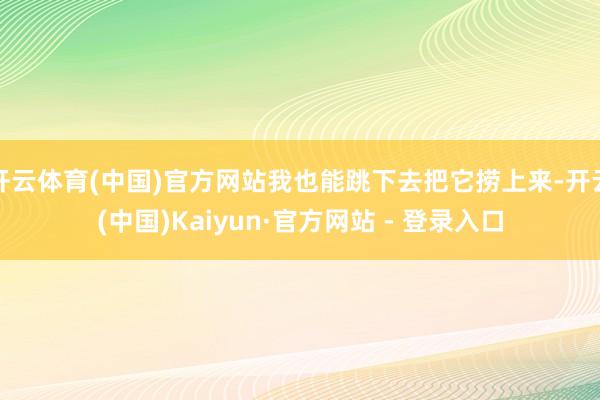 开云体育(中国)官方网站我也能跳下去把它捞上来-开云(中国)Kaiyun·官方网站 - 登录入口