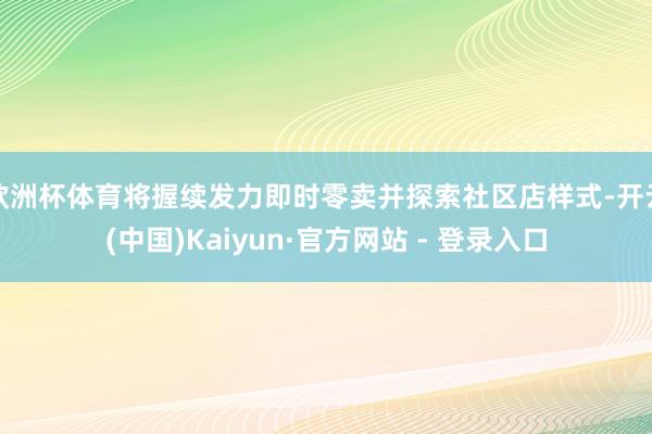 欧洲杯体育将握续发力即时零卖并探索社区店样式-开云(中国)Kaiyun·官方网站 - 登录入口