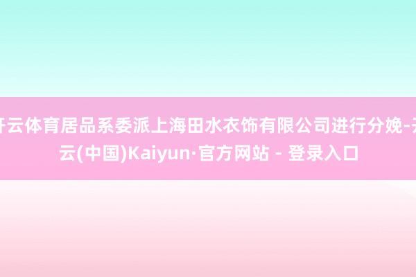 开云体育居品系委派上海田水衣饰有限公司进行分娩-开云(中国)Kaiyun·官方网站 - 登录入口