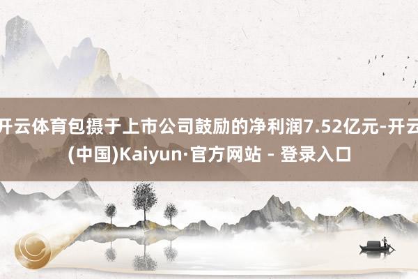 开云体育包摄于上市公司鼓励的净利润7.52亿元-开云(中国)Kaiyun·官方网站 - 登录入口