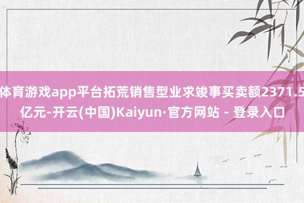 体育游戏app平台拓荒销售型业求竣事买卖额2371.5亿元-开云(中国)Kaiyun·官方网站 - 登录入口