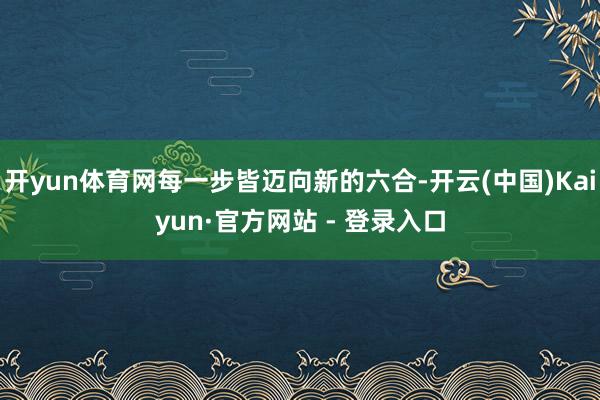 开yun体育网每一步皆迈向新的六合-开云(中国)Kaiyun·官方网站 - 登录入口