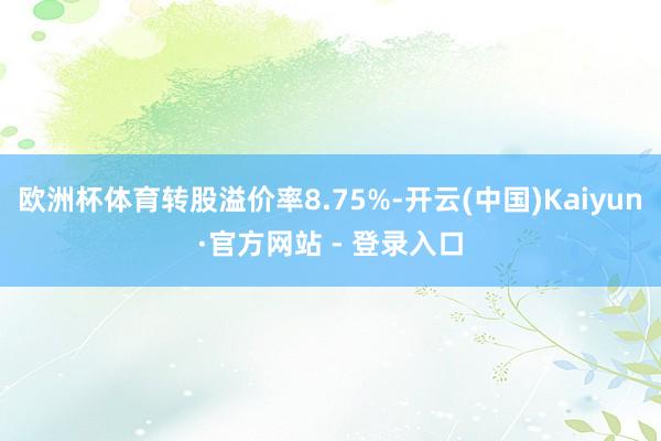 欧洲杯体育转股溢价率8.75%-开云(中国)Kaiyun·官方网站 - 登录入口
