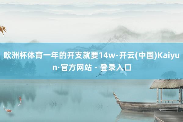 欧洲杯体育一年的开支就要14w-开云(中国)Kaiyun·官方网站 - 登录入口