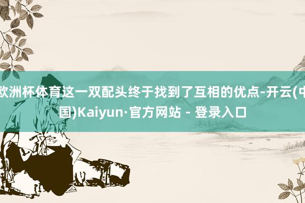 欧洲杯体育这一双配头终于找到了互相的优点-开云(中国)Kaiyun·官方网站 - 登录入口