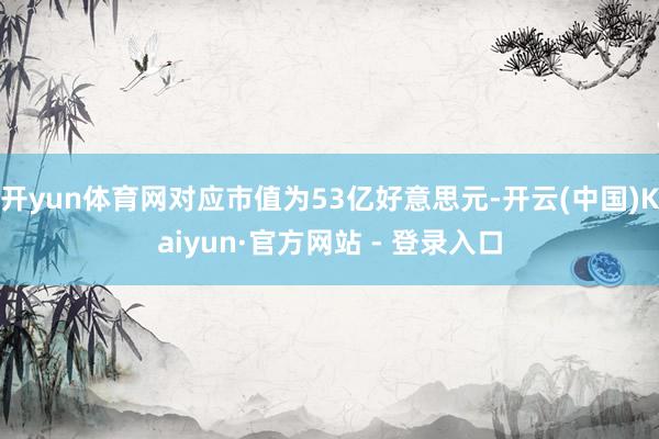 开yun体育网对应市值为53亿好意思元-开云(中国)Kaiyun·官方网站 - 登录入口