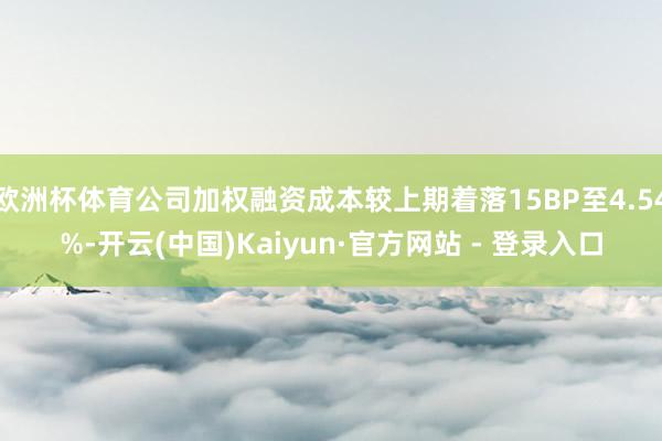 欧洲杯体育公司加权融资成本较上期着落15BP至4.54%-开云(中国)Kaiyun·官方网站 - 登录入口