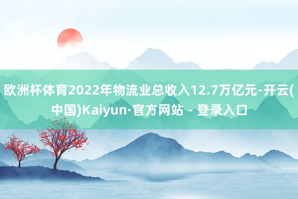 欧洲杯体育2022年物流业总收入12.7万亿元-开云(中国)Kaiyun·官方网站 - 登录入口