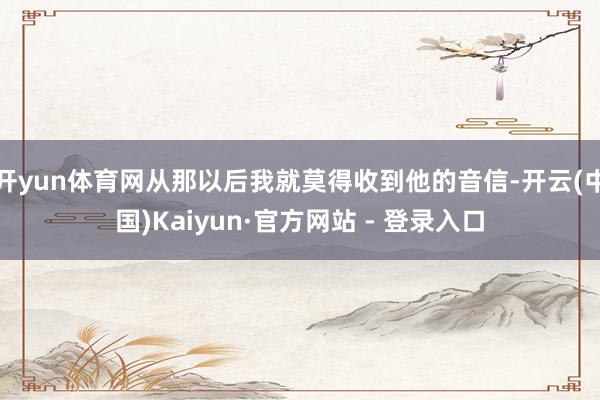 开yun体育网从那以后我就莫得收到他的音信-开云(中国)Kaiyun·官方网站 - 登录入口