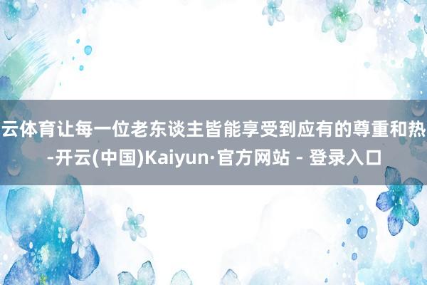 开云体育让每一位老东谈主皆能享受到应有的尊重和热心-开云(中国)Kaiyun·官方网站 - 登录入口