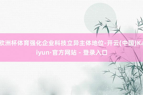 欧洲杯体育强化企业科技立异主体地位-开云(中国)Kaiyun·官方网站 - 登录入口