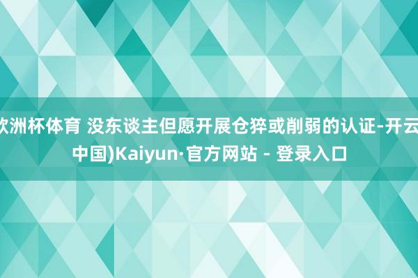 欧洲杯体育 没东谈主但愿开展仓猝或削弱的认证-开云(中国)Kaiyun·官方网站 - 登录入口