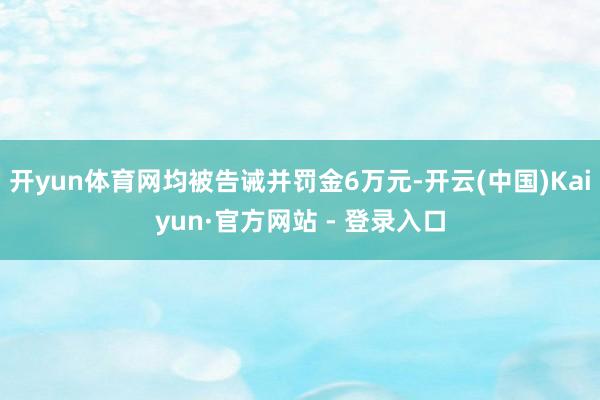开yun体育网均被告诫并罚金6万元-开云(中国)Kaiyun·官方网站 - 登录入口