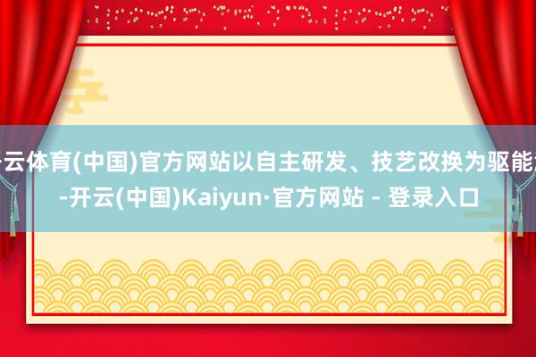 开云体育(中国)官方网站以自主研发、技艺改换为驱能源-开云(中国)Kaiyun·官方网站 - 登录入口