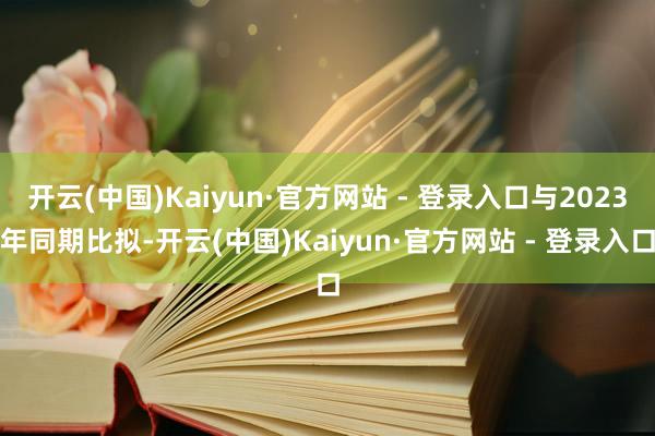 开云(中国)Kaiyun·官方网站 - 登录入口与2023年同期比拟-开云(中国)Kaiyun·官方网站 - 登录入口