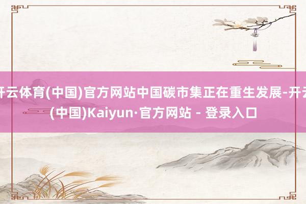 开云体育(中国)官方网站中国碳市集正在重生发展-开云(中国)Kaiyun·官方网站 - 登录入口