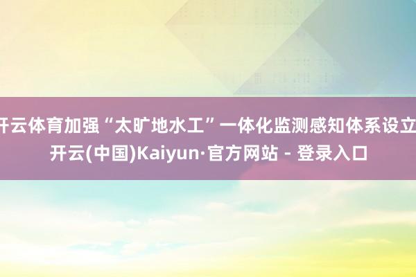 开云体育加强“太旷地水工”一体化监测感知体系设立-开云(中国)Kaiyun·官方网站 - 登录入口