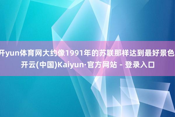 开yun体育网大约像1991年的苏联那样达到最好景色-开云(中国)Kaiyun·官方网站 - 登录入口
