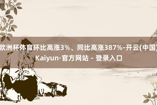 欧洲杯体育环比高涨3%、同比高涨387%-开云(中国)Kaiyun·官方网站 - 登录入口