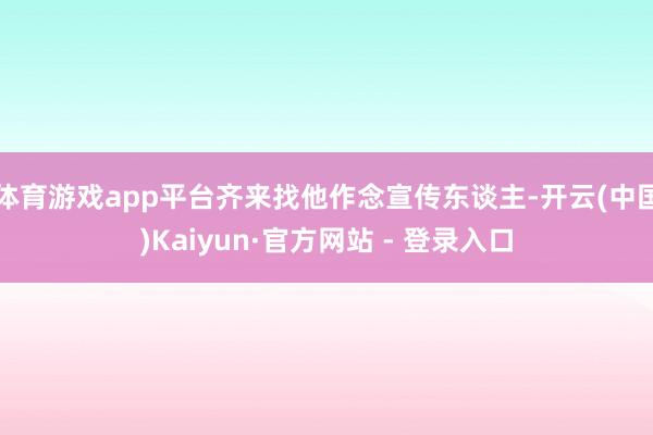 体育游戏app平台齐来找他作念宣传东谈主-开云(中国)Kaiyun·官方网站 - 登录入口