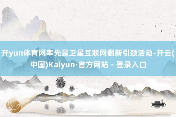 开yun体育网　　率先是卫星互联网翻新引颈活动-开云(中国)Kaiyun·官方网站 - 登录入口