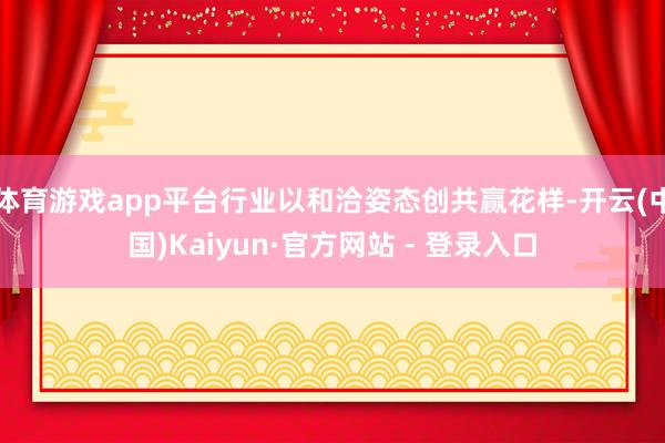 体育游戏app平台行业以和洽姿态创共赢花样-开云(中国)Kaiyun·官方网站 - 登录入口