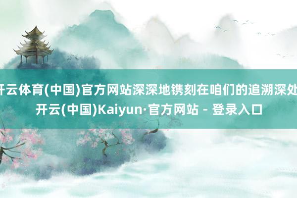 开云体育(中国)官方网站深深地镌刻在咱们的追溯深处-开云(中国)Kaiyun·官方网站 - 登录入口