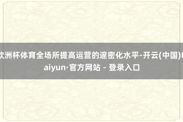 欧洲杯体育全场所提高运营的邃密化水平-开云(中国)Kaiyun·官方网站 - 登录入口