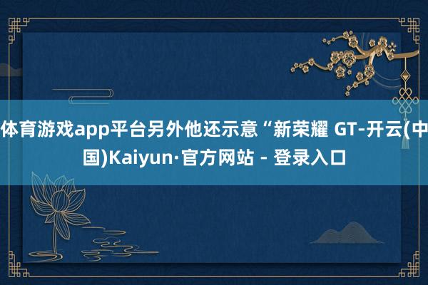 体育游戏app平台另外他还示意“新荣耀 GT-开云(中国)Kaiyun·官方网站 - 登录入口
