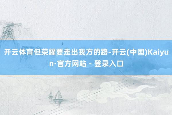 开云体育但荣耀要走出我方的路-开云(中国)Kaiyun·官方网站 - 登录入口